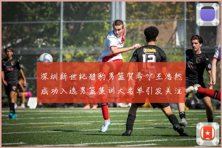 深圳新世纪猎豹男篮贺希宁王浩然成功入选男篮集训大名单引发关注