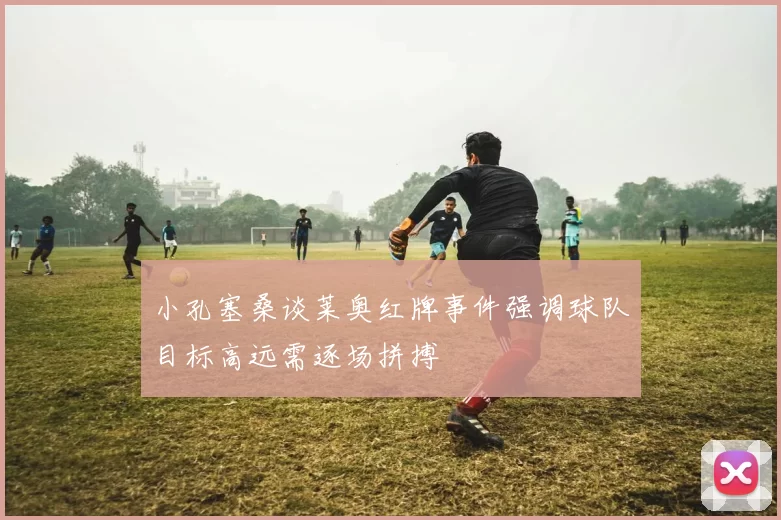 小孔塞桑谈莱奥红牌事件强调球队目标高远需逐场拼搏