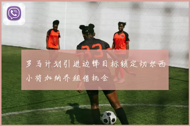 罗马计划引进边锋目标锁定切尔西小将加纳乔租借机会