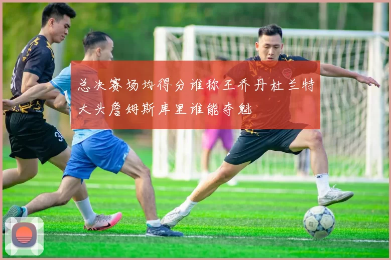 总决赛场均得分谁称王乔丹杜兰特大头詹姆斯库里谁能夺魁