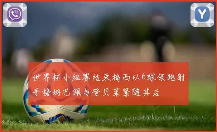 世界杯小组赛结束梅西以6球领跑射手榜姆巴佩与登贝莱紧随其后
