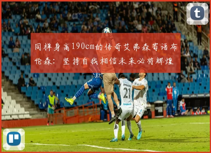 同样身高190cm的传奇艾弗森寄语布伦森：坚持自我相信未来必将辉煌