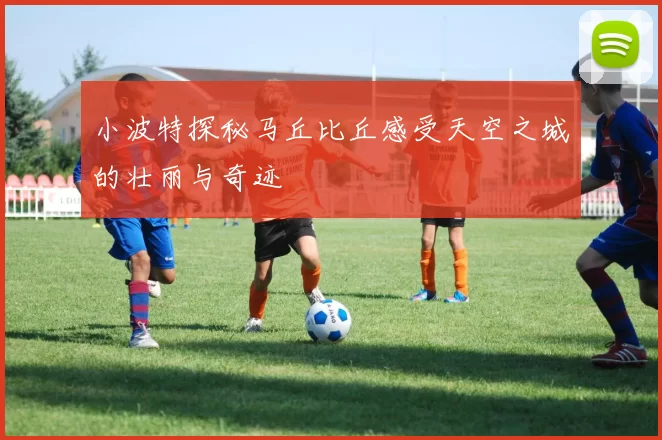 小波特探秘马丘比丘感受天空之城的壮丽与奇迹